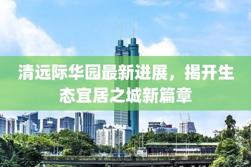 清远际华园最新进展，揭开生态宜居之城新篇章