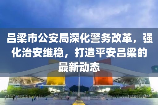吕梁市公安局深化警务改革，强化治安维稳，打造平安吕梁的最新动态