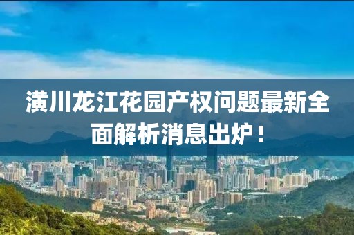 潢川龙江花园产权问题最新全面解析消息出炉！