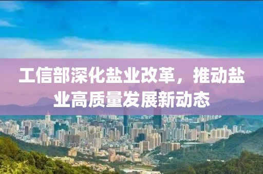 工信部深化盐业改革，推动盐业高质量发展新动态