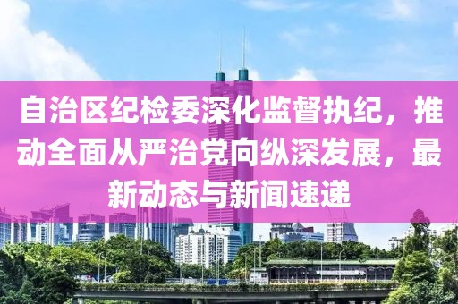 自治区纪检委深化监督执纪，推动全面从严治党向纵深发展，最新动态与新闻速递