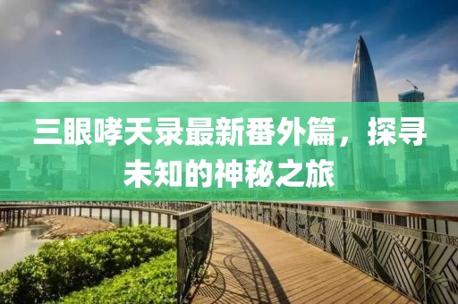 三眼哮天录最新番外篇，探寻未知的神秘之旅