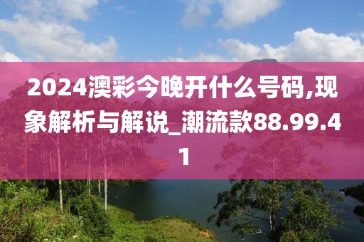 2024澳彩今晚开什么号码,现象解析与解说_潮流款88.99.41