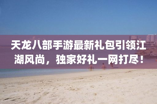 天龙八部手游最新礼包引领江湖风尚，独家好礼一网打尽！