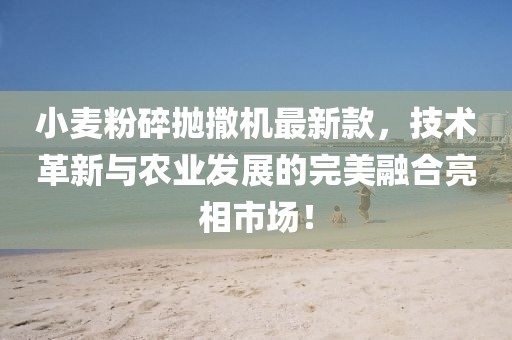 小麦粉碎抛撒机最新款，技术革新与农业发展的完美融合亮相市场！