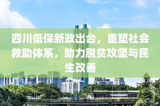 四川低保新政出台，重塑社会救助体系，助力脱贫攻坚与民生改善