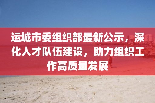 运城市委组织部最新公示，深化人才队伍建设，助力组织工作高质量发展