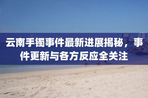 云南手镯事件最新进展揭秘，事件更新与各方反应全关注