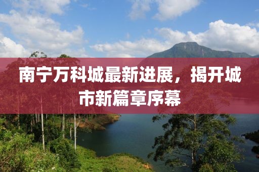 南宁万科城最新进展，揭开城市新篇章序幕