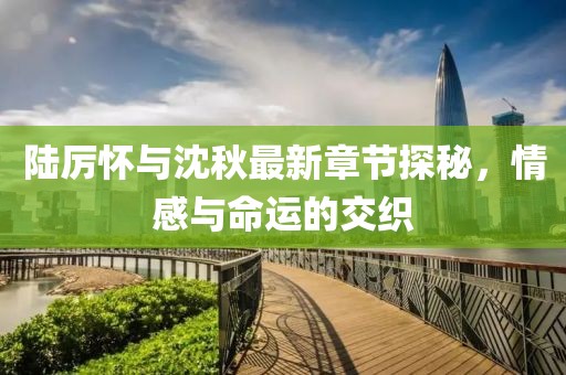 陆厉怀与沈秋最新章节探秘，情感与命运的交织