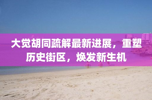 大觉胡同疏解最新进展，重塑历史街区，焕发新生机