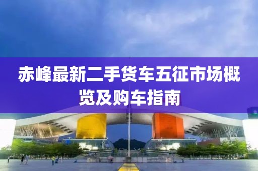 赤峰最新二手货车五征市场概览及购车指南