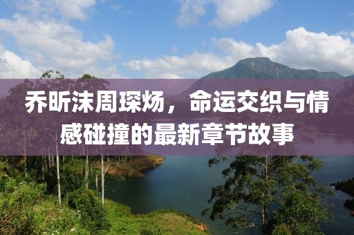 乔昕沫周琛炀，命运交织与情感碰撞的最新章节故事
