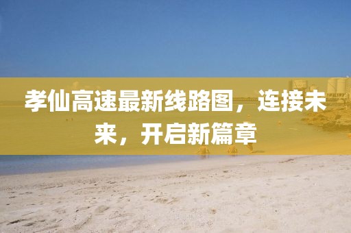孝仙高速最新线路图，连接未来，开启新篇章