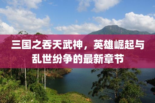 三国之吞天武神，英雄崛起与乱世纷争的最新章节