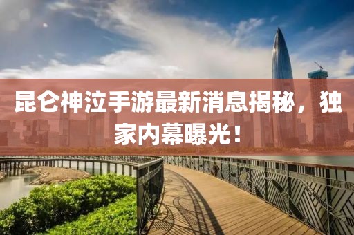 昆仑神泣手游最新消息揭秘，独家内幕曝光！