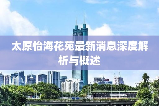 太原怡海花苑最新消息深度解析与概述
