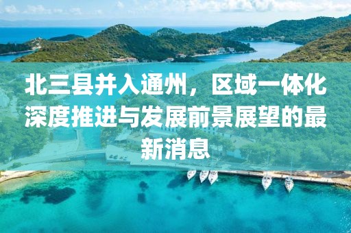 北三县并入通州，区域一体化深度推进与发展前景展望的最新消息