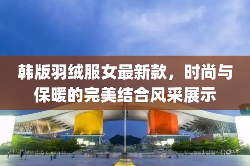 韩版羽绒服女最新款，时尚与保暖的完美结合风采展示
