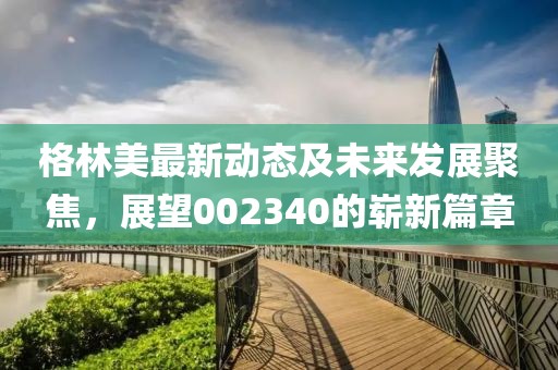 格林美最新动态及未来发展聚焦，展望002340的崭新篇章