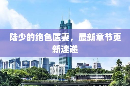 陆少的绝色医妻，最新章节更新速递