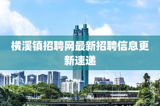 横溪镇招聘网最新招聘信息更新速递