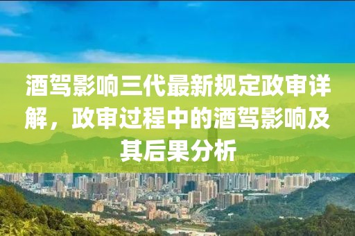 酒驾影响三代最新规定政审详解，政审过程中的酒驾影响及其后果分析