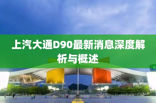 上汽大通D90最新消息深度解析与概述