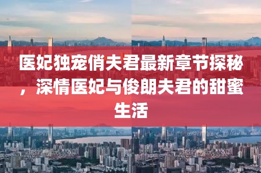 医妃独宠俏夫君最新章节探秘，深情医妃与俊朗夫君的甜蜜生活