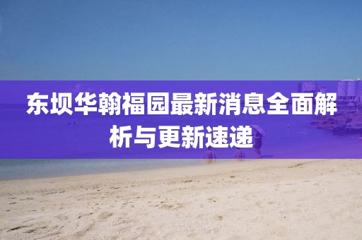 东坝华翰福园最新消息全面解析与更新速递