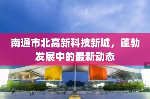 南通市北高新科技新城，蓬勃发展中的最新动态