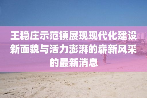 王稳庄示范镇展现现代化建设新面貌与活力澎湃的崭新风采的最新消息
