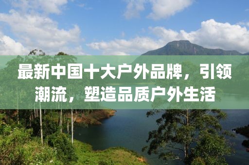 最新中国十大户外品牌，引领潮流，塑造品质户外生活