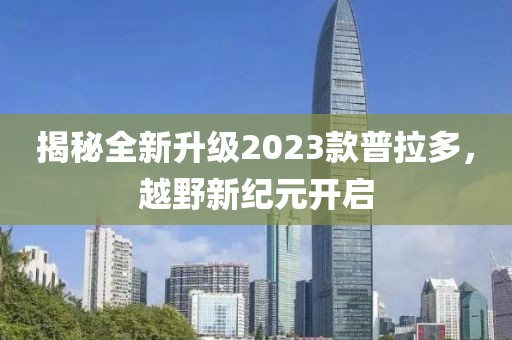 揭秘全新升级2023款普拉多，越野新纪元开启