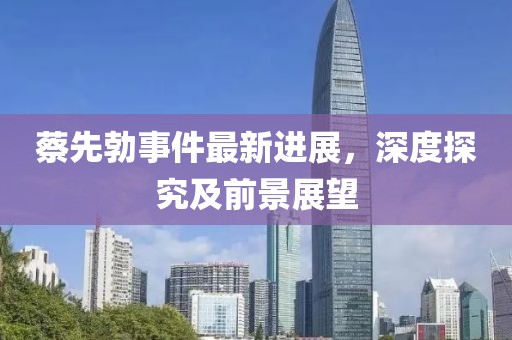 蔡先勃事件最新进展，深度探究及前景展望