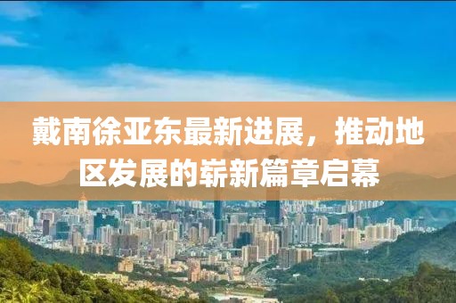 戴南徐亚东最新进展，推动地区发展的崭新篇章启幕