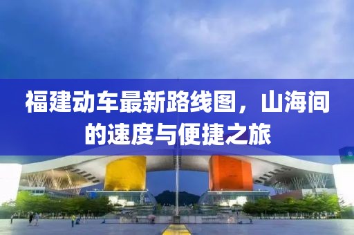福建动车最新路线图，山海间的速度与便捷之旅