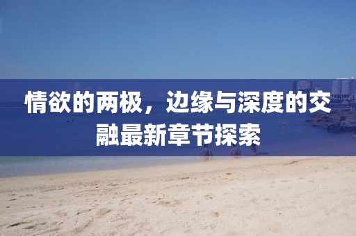 情欲的两极，边缘与深度的交融最新章节探索