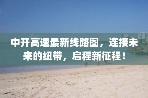 中开高速最新线路图，连接未来的纽带，启程新征程！