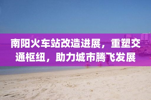 南阳火车站改造进展，重塑交通枢纽，助力城市腾飞发展