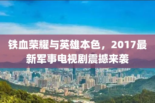 铁血荣耀与英雄本色，2017最新军事电视剧震撼来袭