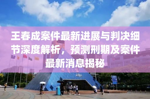 王春成案件最新进展与判决细节深度解析，预测刑期及案件最新消息揭秘