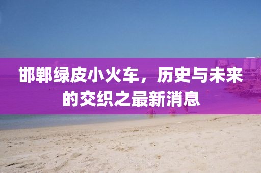 邯郸绿皮小火车，历史与未来的交织之最新消息