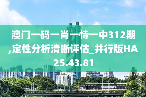 澳门一码一肖一恃一中312期,定性分析清晰评估_并行版HA25.43.81