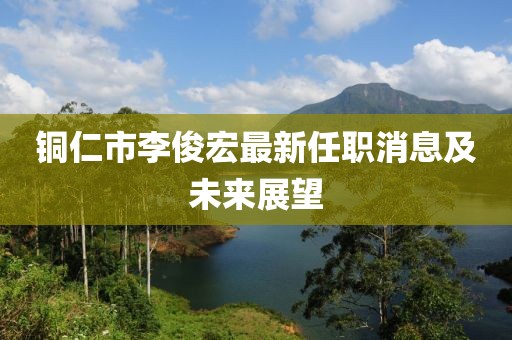 铜仁市李俊宏最新任职消息及未来展望