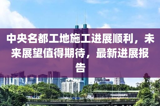 中央名都工地施工进展顺利，未来展望值得期待，最新进展报告