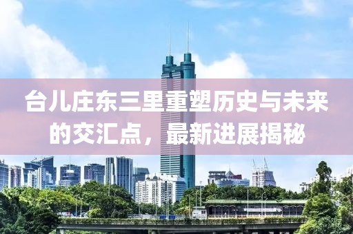 台儿庄东三里重塑历史与未来的交汇点，最新进展揭秘
