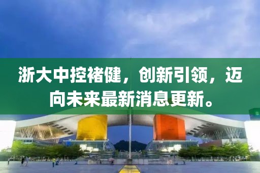 浙大中控褚健，创新引领，迈向未来最新消息更新。