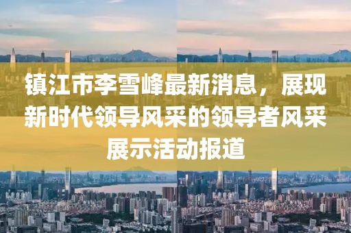 镇江市李雪峰最新消息，展现新时代领导风采的领导者风采展示活动报道