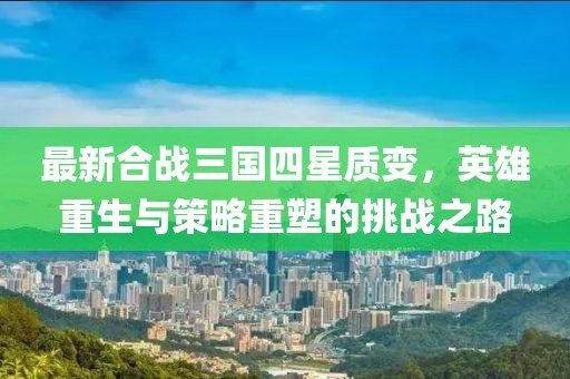 最新合战三国四星质变，英雄重生与策略重塑的挑战之路